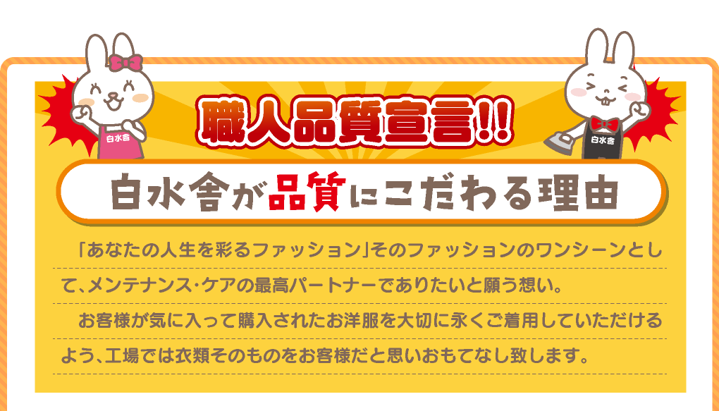 職人品質宣言!　白水舎が品質にこだわる理由　「あなたの人生を彩るファッション」そのファッションのワンシーンとして、メンテナンス・ケアの最高パートナーでありたいと願う想い。お客様が気に入って購入されたお洋服を大切に永くご着用していただけるよう、工場では衣類そのものをお客様だと思いおもてなし致します。
