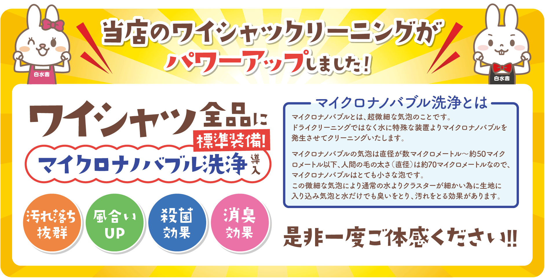 当店のワイシャツクリーニングがパワーアップしました！
ワイシャツ全品にマイクロナノバブル洗浄導入
マイクロナノバブル洗浄とは マイクロナノバブルとは、超微細な気泡のことです。
ドライクリーニングではなく水に特殊な装置よりマイクロナノバブルを発生させてクリーニングいたします。マイクロナノバブルの気泡は直径が数マイクロメートル～約50マイクロメートル以下、人間の毛の太さ（直径）は約70マイクロメートルなので、マイクロナノバブルはとても小さな泡です。
この微細な気泡により通常の水よりクラスターが細かい為に生地に入り込み気泡と水だけでも臭いをとり、汚れをとる効果があります。