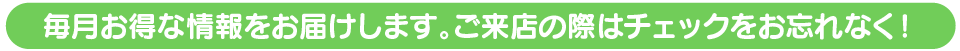 毎月お得な情報をお届けします。ご来店の際はチェックをお忘れなく!